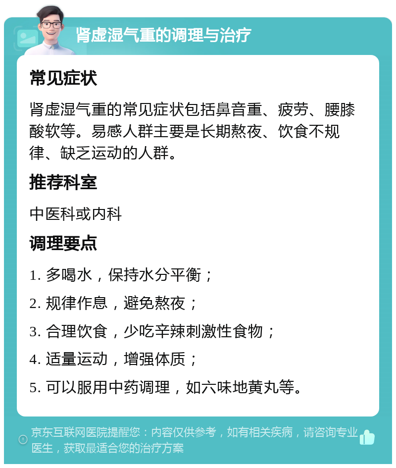 肾虚湿气重的调理与治疗 常见症状 肾虚湿气重的常见症状包括鼻音重、疲劳、腰膝酸软等。易感人群主要是长期熬夜、饮食不规律、缺乏运动的人群。 推荐科室 中医科或内科 调理要点 1. 多喝水，保持水分平衡； 2. 规律作息，避免熬夜； 3. 合理饮食，少吃辛辣刺激性食物； 4. 适量运动，增强体质； 5. 可以服用中药调理，如六味地黄丸等。