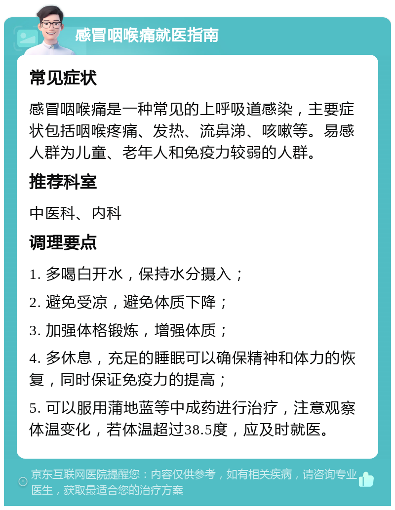 感冒咽喉痛就医指南 常见症状 感冒咽喉痛是一种常见的上呼吸道感染，主要症状包括咽喉疼痛、发热、流鼻涕、咳嗽等。易感人群为儿童、老年人和免疫力较弱的人群。 推荐科室 中医科、内科 调理要点 1. 多喝白开水，保持水分摄入； 2. 避免受凉，避免体质下降； 3. 加强体格锻炼，增强体质； 4. 多休息，充足的睡眠可以确保精神和体力的恢复，同时保证免疫力的提高； 5. 可以服用蒲地蓝等中成药进行治疗，注意观察体温变化，若体温超过38.5度，应及时就医。