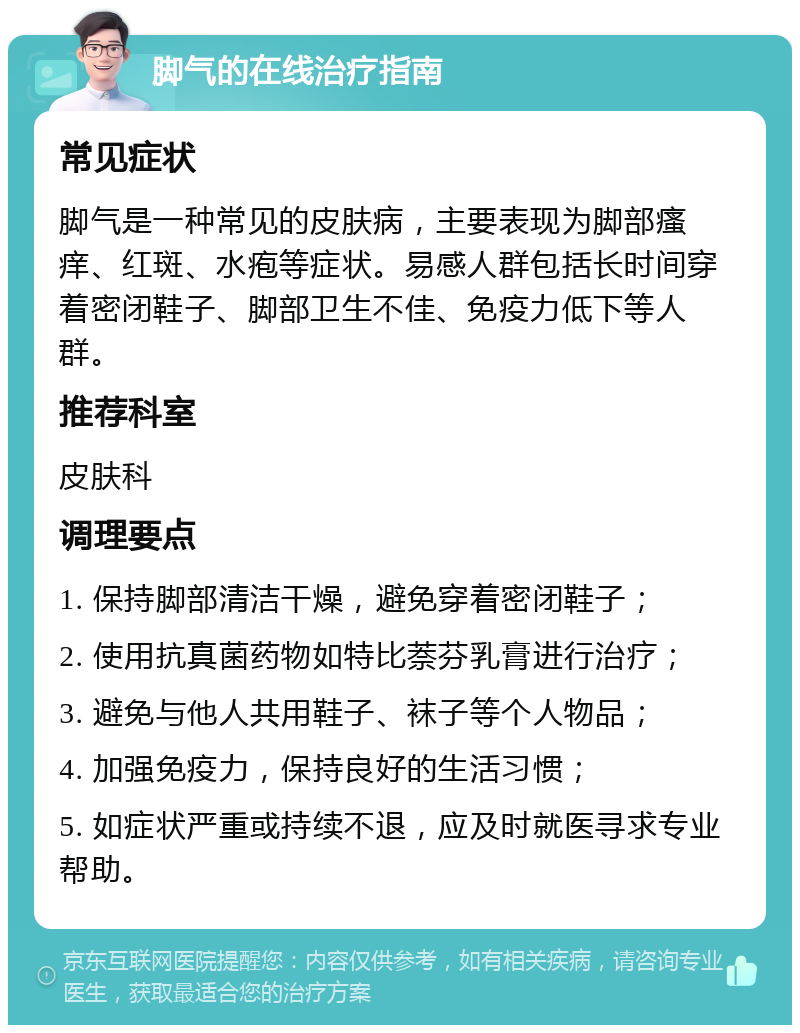 脚气的在线治疗指南 常见症状 脚气是一种常见的皮肤病，主要表现为脚部瘙痒、红斑、水疱等症状。易感人群包括长时间穿着密闭鞋子、脚部卫生不佳、免疫力低下等人群。 推荐科室 皮肤科 调理要点 1. 保持脚部清洁干燥，避免穿着密闭鞋子； 2. 使用抗真菌药物如特比萘芬乳膏进行治疗； 3. 避免与他人共用鞋子、袜子等个人物品； 4. 加强免疫力，保持良好的生活习惯； 5. 如症状严重或持续不退，应及时就医寻求专业帮助。