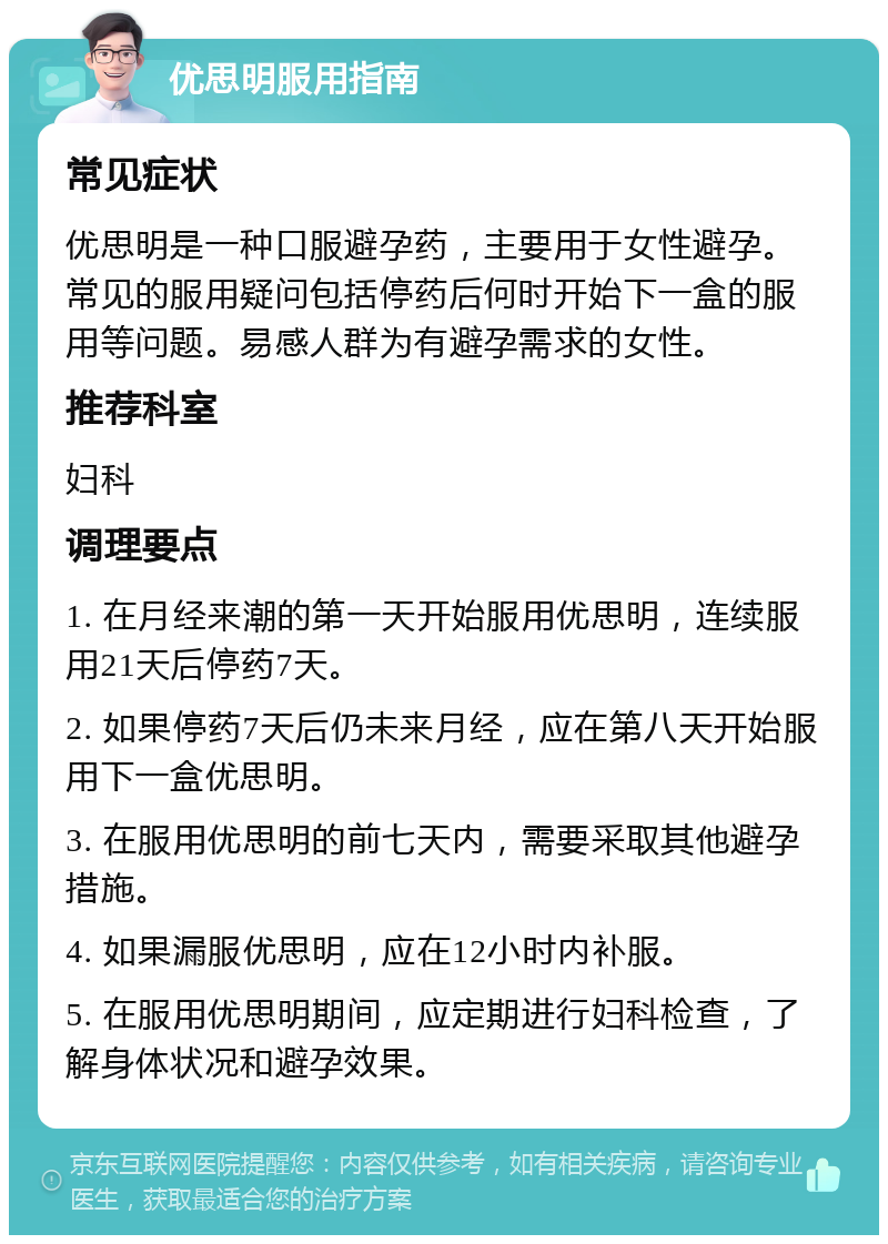 优思明服用指南 常见症状 优思明是一种口服避孕药，主要用于女性避孕。常见的服用疑问包括停药后何时开始下一盒的服用等问题。易感人群为有避孕需求的女性。 推荐科室 妇科 调理要点 1. 在月经来潮的第一天开始服用优思明，连续服用21天后停药7天。 2. 如果停药7天后仍未来月经，应在第八天开始服用下一盒优思明。 3. 在服用优思明的前七天内，需要采取其他避孕措施。 4. 如果漏服优思明，应在12小时内补服。 5. 在服用优思明期间，应定期进行妇科检查，了解身体状况和避孕效果。