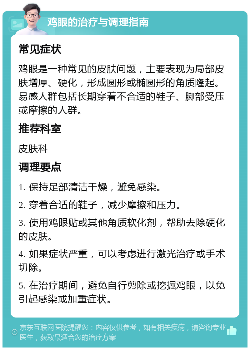 鸡眼的治疗与调理指南 常见症状 鸡眼是一种常见的皮肤问题，主要表现为局部皮肤增厚、硬化，形成圆形或椭圆形的角质隆起。易感人群包括长期穿着不合适的鞋子、脚部受压或摩擦的人群。 推荐科室 皮肤科 调理要点 1. 保持足部清洁干燥，避免感染。 2. 穿着合适的鞋子，减少摩擦和压力。 3. 使用鸡眼贴或其他角质软化剂，帮助去除硬化的皮肤。 4. 如果症状严重，可以考虑进行激光治疗或手术切除。 5. 在治疗期间，避免自行剪除或挖掘鸡眼，以免引起感染或加重症状。