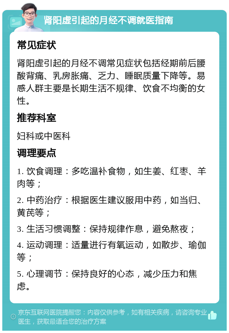 肾阳虚引起的月经不调就医指南 常见症状 肾阳虚引起的月经不调常见症状包括经期前后腰酸背痛、乳房胀痛、乏力、睡眠质量下降等。易感人群主要是长期生活不规律、饮食不均衡的女性。 推荐科室 妇科或中医科 调理要点 1. 饮食调理：多吃温补食物，如生姜、红枣、羊肉等； 2. 中药治疗：根据医生建议服用中药，如当归、黄芪等； 3. 生活习惯调整：保持规律作息，避免熬夜； 4. 运动调理：适量进行有氧运动，如散步、瑜伽等； 5. 心理调节：保持良好的心态，减少压力和焦虑。