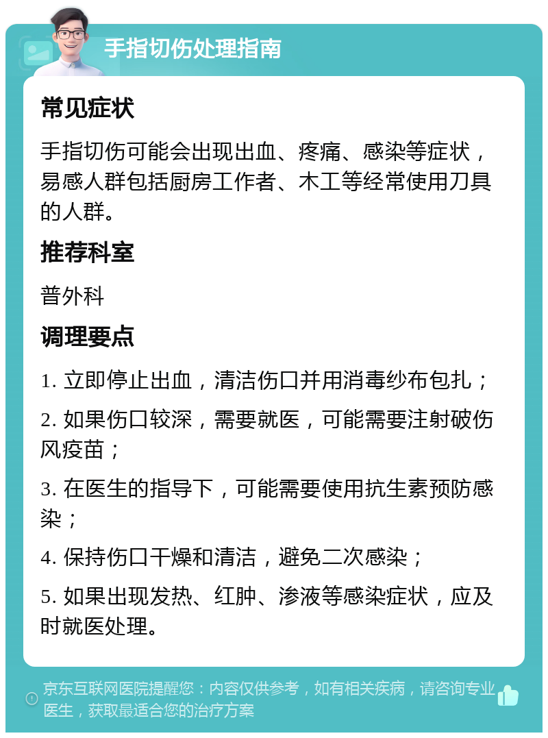 手指切伤处理指南 常见症状 手指切伤可能会出现出血、疼痛、感染等症状，易感人群包括厨房工作者、木工等经常使用刀具的人群。 推荐科室 普外科 调理要点 1. 立即停止出血，清洁伤口并用消毒纱布包扎； 2. 如果伤口较深，需要就医，可能需要注射破伤风疫苗； 3. 在医生的指导下，可能需要使用抗生素预防感染； 4. 保持伤口干燥和清洁，避免二次感染； 5. 如果出现发热、红肿、渗液等感染症状，应及时就医处理。