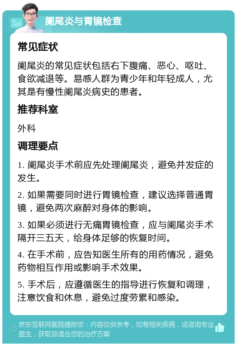 阑尾炎与胃镜检查 常见症状 阑尾炎的常见症状包括右下腹痛、恶心、呕吐、食欲减退等。易感人群为青少年和年轻成人，尤其是有慢性阑尾炎病史的患者。 推荐科室 外科 调理要点 1. 阑尾炎手术前应先处理阑尾炎，避免并发症的发生。 2. 如果需要同时进行胃镜检查，建议选择普通胃镜，避免两次麻醉对身体的影响。 3. 如果必须进行无痛胃镜检查，应与阑尾炎手术隔开三五天，给身体足够的恢复时间。 4. 在手术前，应告知医生所有的用药情况，避免药物相互作用或影响手术效果。 5. 手术后，应遵循医生的指导进行恢复和调理，注意饮食和休息，避免过度劳累和感染。