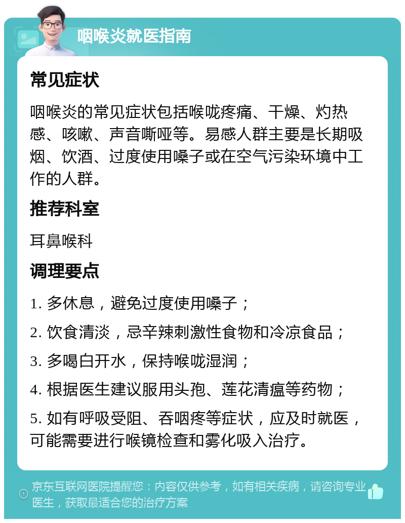 咽喉炎就医指南 常见症状 咽喉炎的常见症状包括喉咙疼痛、干燥、灼热感、咳嗽、声音嘶哑等。易感人群主要是长期吸烟、饮酒、过度使用嗓子或在空气污染环境中工作的人群。 推荐科室 耳鼻喉科 调理要点 1. 多休息，避免过度使用嗓子； 2. 饮食清淡，忌辛辣刺激性食物和冷凉食品； 3. 多喝白开水，保持喉咙湿润； 4. 根据医生建议服用头孢、莲花清瘟等药物； 5. 如有呼吸受阻、吞咽疼等症状，应及时就医，可能需要进行喉镜检查和雾化吸入治疗。