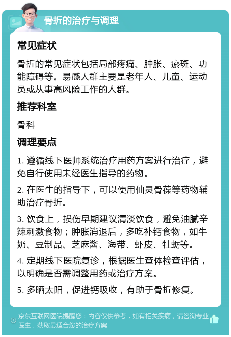 骨折的治疗与调理 常见症状 骨折的常见症状包括局部疼痛、肿胀、瘀斑、功能障碍等。易感人群主要是老年人、儿童、运动员或从事高风险工作的人群。 推荐科室 骨科 调理要点 1. 遵循线下医师系统治疗用药方案进行治疗，避免自行使用未经医生指导的药物。 2. 在医生的指导下，可以使用仙灵骨葆等药物辅助治疗骨折。 3. 饮食上，损伤早期建议清淡饮食，避免油腻辛辣刺激食物；肿胀消退后，多吃补钙食物，如牛奶、豆制品、芝麻酱、海带、虾皮、牡蛎等。 4. 定期线下医院复诊，根据医生查体检查评估，以明确是否需调整用药或治疗方案。 5. 多晒太阳，促进钙吸收，有助于骨折修复。