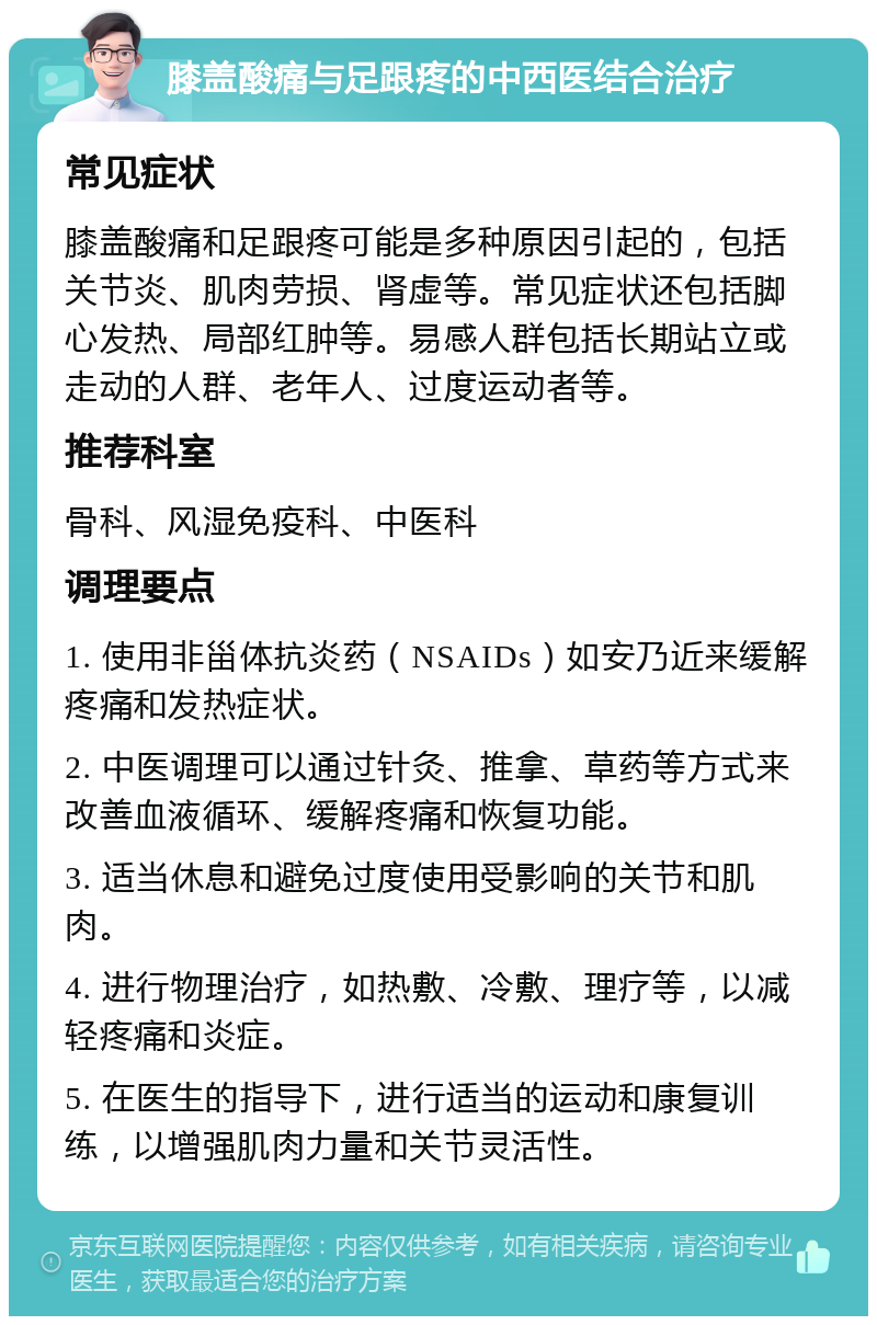 膝盖酸痛与足跟疼的中西医结合治疗 常见症状 膝盖酸痛和足跟疼可能是多种原因引起的，包括关节炎、肌肉劳损、肾虚等。常见症状还包括脚心发热、局部红肿等。易感人群包括长期站立或走动的人群、老年人、过度运动者等。 推荐科室 骨科、风湿免疫科、中医科 调理要点 1. 使用非甾体抗炎药（NSAIDs）如安乃近来缓解疼痛和发热症状。 2. 中医调理可以通过针灸、推拿、草药等方式来改善血液循环、缓解疼痛和恢复功能。 3. 适当休息和避免过度使用受影响的关节和肌肉。 4. 进行物理治疗，如热敷、冷敷、理疗等，以减轻疼痛和炎症。 5. 在医生的指导下，进行适当的运动和康复训练，以增强肌肉力量和关节灵活性。