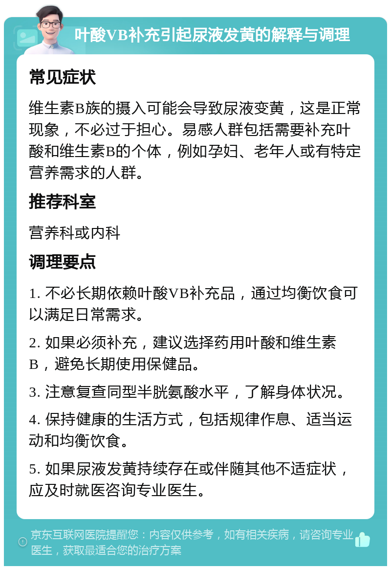 叶酸VB补充引起尿液发黄的解释与调理 常见症状 维生素B族的摄入可能会导致尿液变黄，这是正常现象，不必过于担心。易感人群包括需要补充叶酸和维生素B的个体，例如孕妇、老年人或有特定营养需求的人群。 推荐科室 营养科或内科 调理要点 1. 不必长期依赖叶酸VB补充品，通过均衡饮食可以满足日常需求。 2. 如果必须补充，建议选择药用叶酸和维生素B，避免长期使用保健品。 3. 注意复查同型半胱氨酸水平，了解身体状况。 4. 保持健康的生活方式，包括规律作息、适当运动和均衡饮食。 5. 如果尿液发黄持续存在或伴随其他不适症状，应及时就医咨询专业医生。