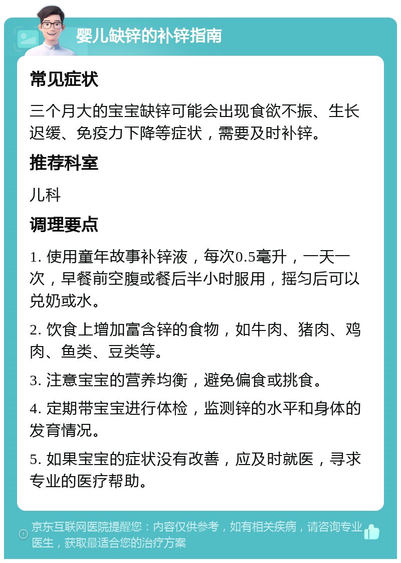 婴儿缺锌的补锌指南 常见症状 三个月大的宝宝缺锌可能会出现食欲不振、生长迟缓、免疫力下降等症状，需要及时补锌。 推荐科室 儿科 调理要点 1. 使用童年故事补锌液，每次0.5毫升，一天一次，早餐前空腹或餐后半小时服用，摇匀后可以兑奶或水。 2. 饮食上增加富含锌的食物，如牛肉、猪肉、鸡肉、鱼类、豆类等。 3. 注意宝宝的营养均衡，避免偏食或挑食。 4. 定期带宝宝进行体检，监测锌的水平和身体的发育情况。 5. 如果宝宝的症状没有改善，应及时就医，寻求专业的医疗帮助。