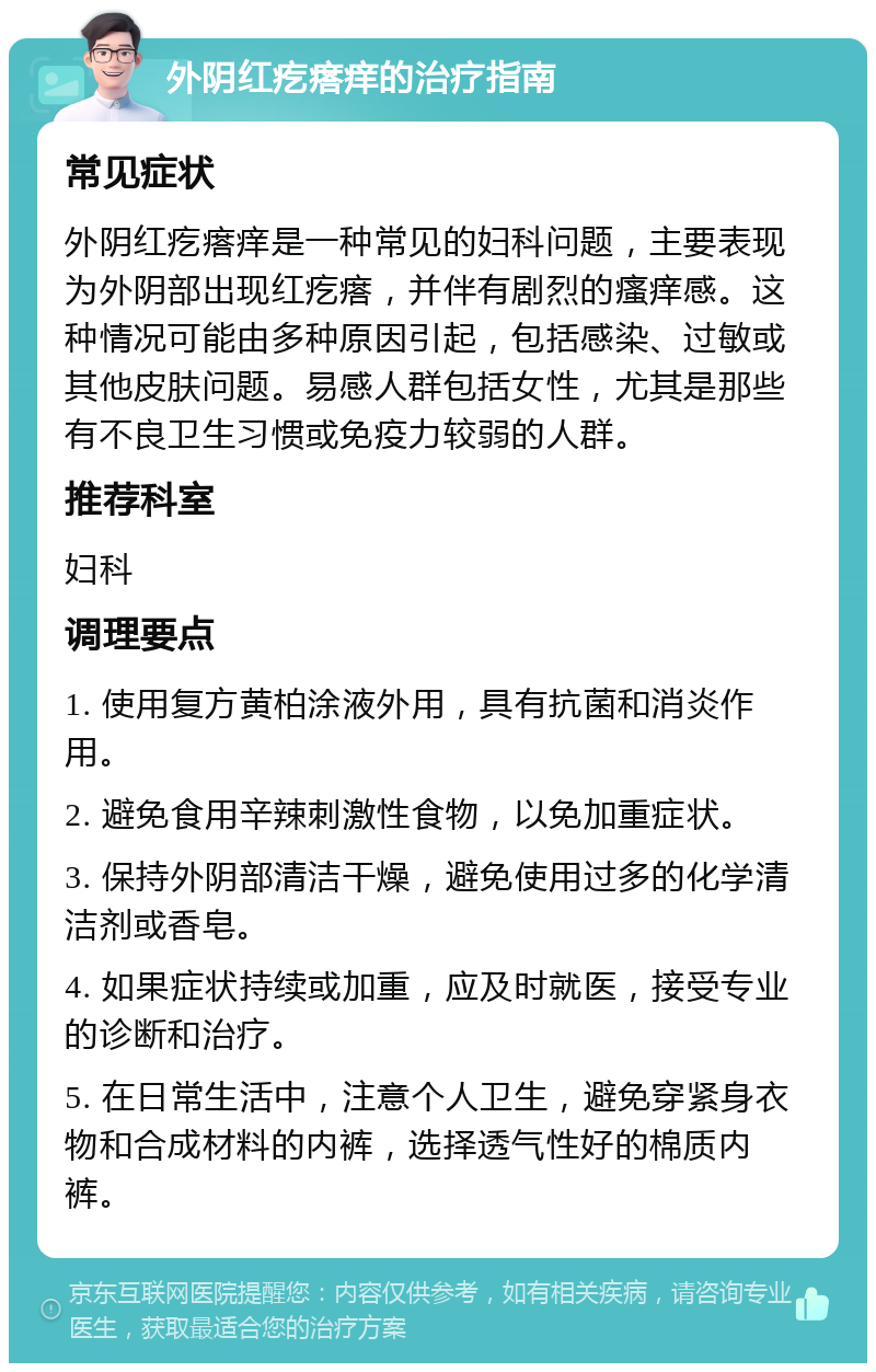 外阴红疙瘩痒的治疗指南 常见症状 外阴红疙瘩痒是一种常见的妇科问题，主要表现为外阴部出现红疙瘩，并伴有剧烈的瘙痒感。这种情况可能由多种原因引起，包括感染、过敏或其他皮肤问题。易感人群包括女性，尤其是那些有不良卫生习惯或免疫力较弱的人群。 推荐科室 妇科 调理要点 1. 使用复方黄柏涂液外用，具有抗菌和消炎作用。 2. 避免食用辛辣刺激性食物，以免加重症状。 3. 保持外阴部清洁干燥，避免使用过多的化学清洁剂或香皂。 4. 如果症状持续或加重，应及时就医，接受专业的诊断和治疗。 5. 在日常生活中，注意个人卫生，避免穿紧身衣物和合成材料的内裤，选择透气性好的棉质内裤。