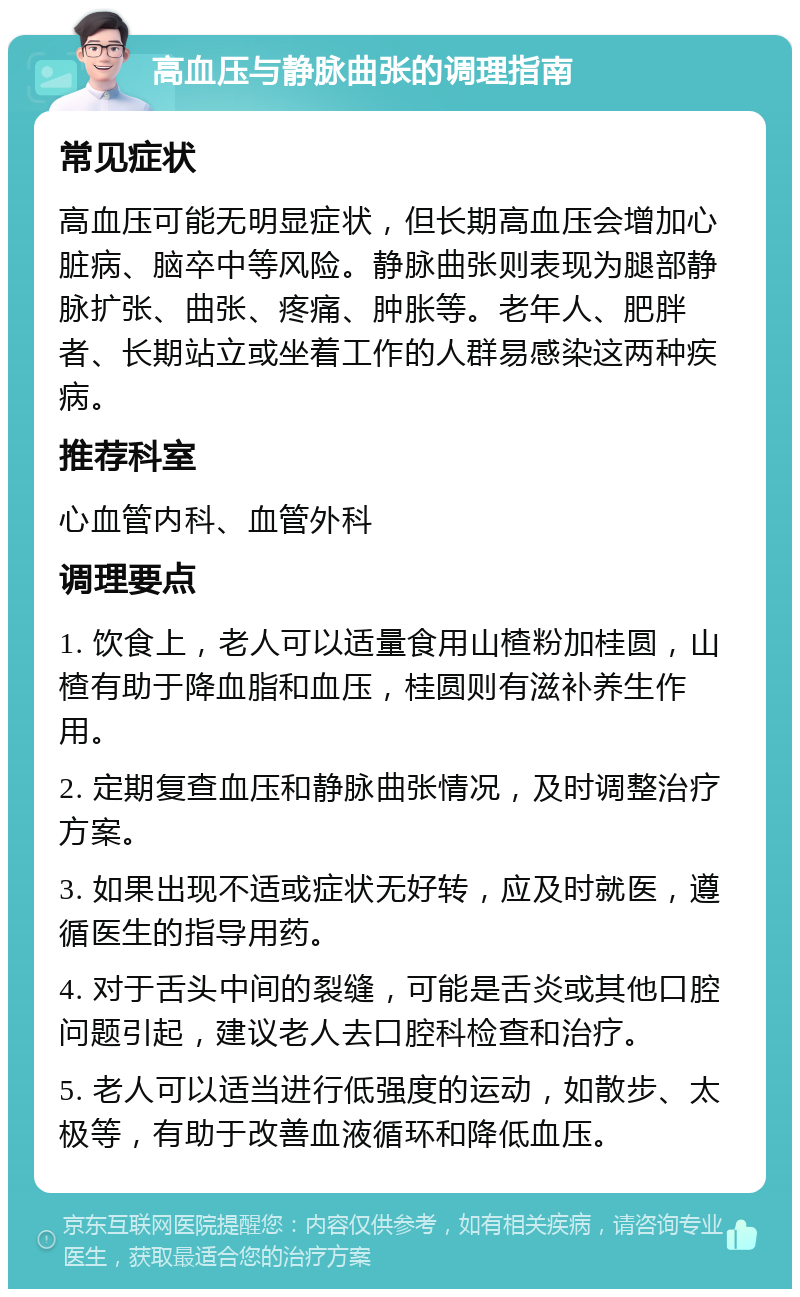 高血压与静脉曲张的调理指南 常见症状 高血压可能无明显症状，但长期高血压会增加心脏病、脑卒中等风险。静脉曲张则表现为腿部静脉扩张、曲张、疼痛、肿胀等。老年人、肥胖者、长期站立或坐着工作的人群易感染这两种疾病。 推荐科室 心血管内科、血管外科 调理要点 1. 饮食上，老人可以适量食用山楂粉加桂圆，山楂有助于降血脂和血压，桂圆则有滋补养生作用。 2. 定期复查血压和静脉曲张情况，及时调整治疗方案。 3. 如果出现不适或症状无好转，应及时就医，遵循医生的指导用药。 4. 对于舌头中间的裂缝，可能是舌炎或其他口腔问题引起，建议老人去口腔科检查和治疗。 5. 老人可以适当进行低强度的运动，如散步、太极等，有助于改善血液循环和降低血压。