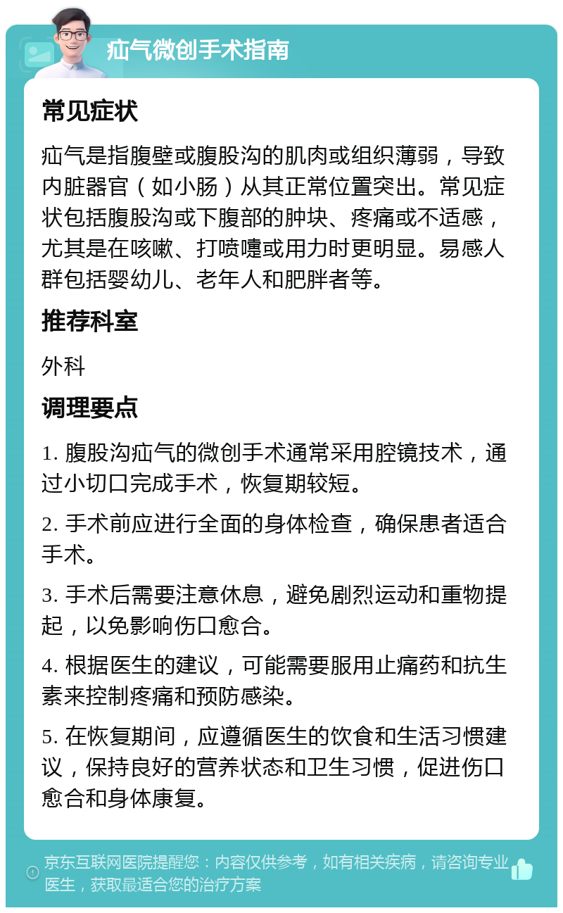 疝气微创手术指南 常见症状 疝气是指腹壁或腹股沟的肌肉或组织薄弱，导致内脏器官（如小肠）从其正常位置突出。常见症状包括腹股沟或下腹部的肿块、疼痛或不适感，尤其是在咳嗽、打喷嚏或用力时更明显。易感人群包括婴幼儿、老年人和肥胖者等。 推荐科室 外科 调理要点 1. 腹股沟疝气的微创手术通常采用腔镜技术，通过小切口完成手术，恢复期较短。 2. 手术前应进行全面的身体检查，确保患者适合手术。 3. 手术后需要注意休息，避免剧烈运动和重物提起，以免影响伤口愈合。 4. 根据医生的建议，可能需要服用止痛药和抗生素来控制疼痛和预防感染。 5. 在恢复期间，应遵循医生的饮食和生活习惯建议，保持良好的营养状态和卫生习惯，促进伤口愈合和身体康复。