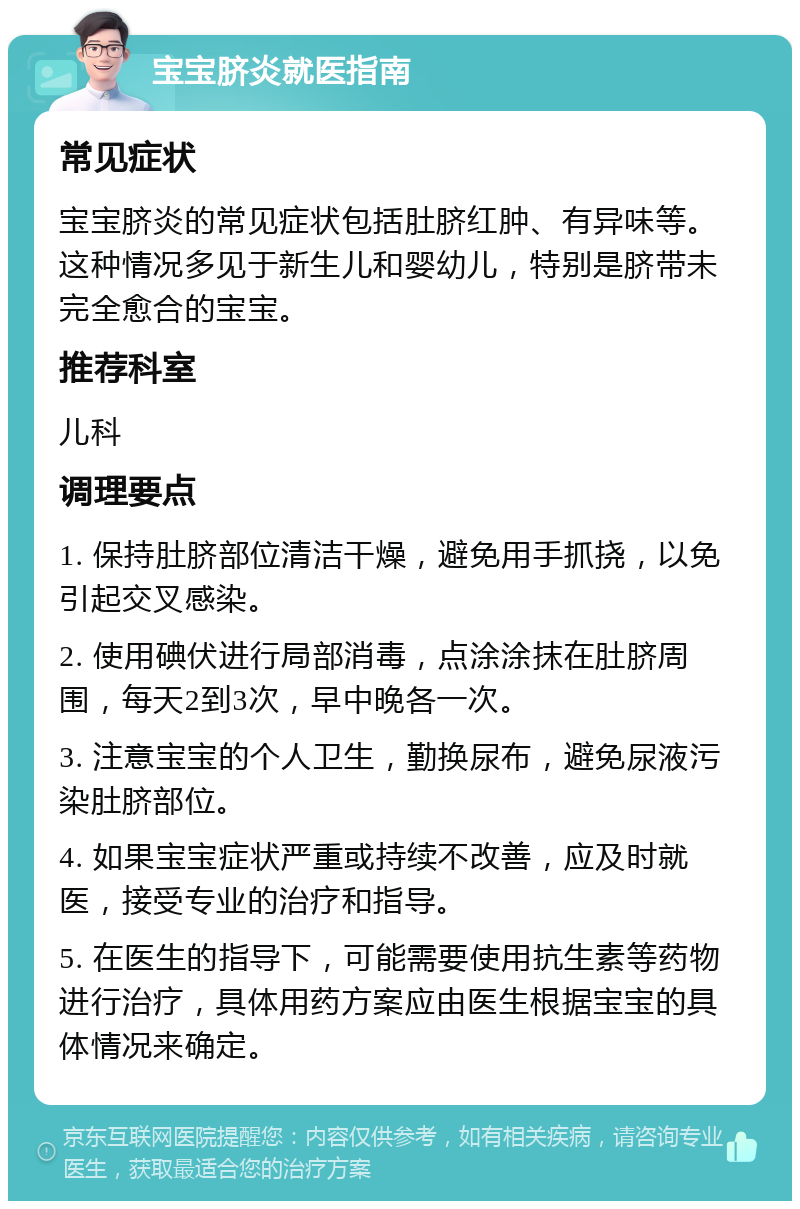 宝宝脐炎就医指南 常见症状 宝宝脐炎的常见症状包括肚脐红肿、有异味等。这种情况多见于新生儿和婴幼儿，特别是脐带未完全愈合的宝宝。 推荐科室 儿科 调理要点 1. 保持肚脐部位清洁干燥，避免用手抓挠，以免引起交叉感染。 2. 使用碘伏进行局部消毒，点涂涂抹在肚脐周围，每天2到3次，早中晚各一次。 3. 注意宝宝的个人卫生，勤换尿布，避免尿液污染肚脐部位。 4. 如果宝宝症状严重或持续不改善，应及时就医，接受专业的治疗和指导。 5. 在医生的指导下，可能需要使用抗生素等药物进行治疗，具体用药方案应由医生根据宝宝的具体情况来确定。