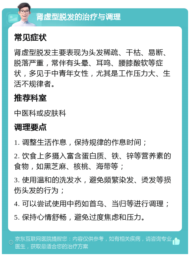 肾虚型脱发的治疗与调理 常见症状 肾虚型脱发主要表现为头发稀疏、干枯、易断、脱落严重，常伴有头晕、耳鸣、腰膝酸软等症状，多见于中青年女性，尤其是工作压力大、生活不规律者。 推荐科室 中医科或皮肤科 调理要点 1. 调整生活作息，保持规律的作息时间； 2. 饮食上多摄入富含蛋白质、铁、锌等营养素的食物，如黑芝麻、核桃、海带等； 3. 使用温和的洗发水，避免频繁染发、烫发等损伤头发的行为； 4. 可以尝试使用中药如首乌、当归等进行调理； 5. 保持心情舒畅，避免过度焦虑和压力。