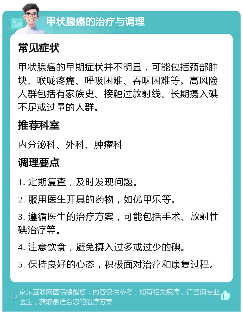 甲状腺癌的治疗与调理 常见症状 甲状腺癌的早期症状并不明显，可能包括颈部肿块、喉咙疼痛、呼吸困难、吞咽困难等。高风险人群包括有家族史、接触过放射线、长期摄入碘不足或过量的人群。 推荐科室 内分泌科、外科、肿瘤科 调理要点 1. 定期复查，及时发现问题。 2. 服用医生开具的药物，如优甲乐等。 3. 遵循医生的治疗方案，可能包括手术、放射性碘治疗等。 4. 注意饮食，避免摄入过多或过少的碘。 5. 保持良好的心态，积极面对治疗和康复过程。