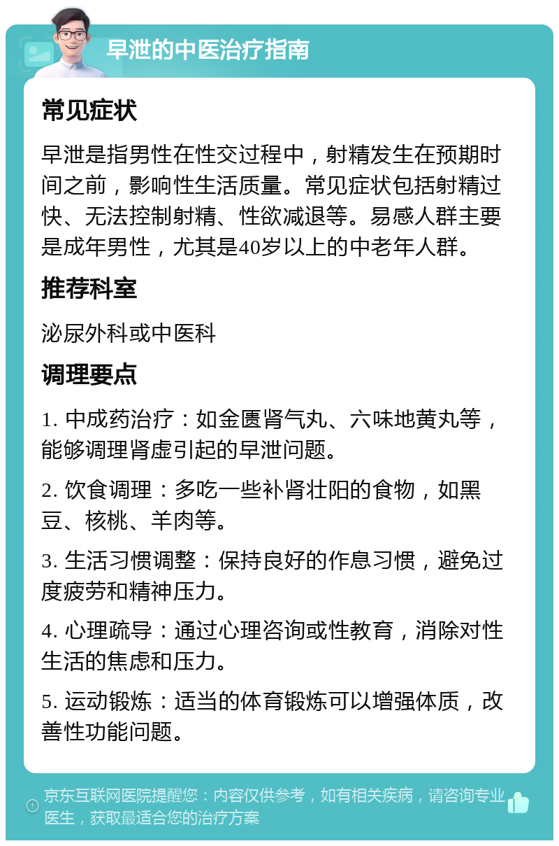 早泄的中医治疗指南 常见症状 早泄是指男性在性交过程中，射精发生在预期时间之前，影响性生活质量。常见症状包括射精过快、无法控制射精、性欲减退等。易感人群主要是成年男性，尤其是40岁以上的中老年人群。 推荐科室 泌尿外科或中医科 调理要点 1. 中成药治疗：如金匮肾气丸、六味地黄丸等，能够调理肾虚引起的早泄问题。 2. 饮食调理：多吃一些补肾壮阳的食物，如黑豆、核桃、羊肉等。 3. 生活习惯调整：保持良好的作息习惯，避免过度疲劳和精神压力。 4. 心理疏导：通过心理咨询或性教育，消除对性生活的焦虑和压力。 5. 运动锻炼：适当的体育锻炼可以增强体质，改善性功能问题。