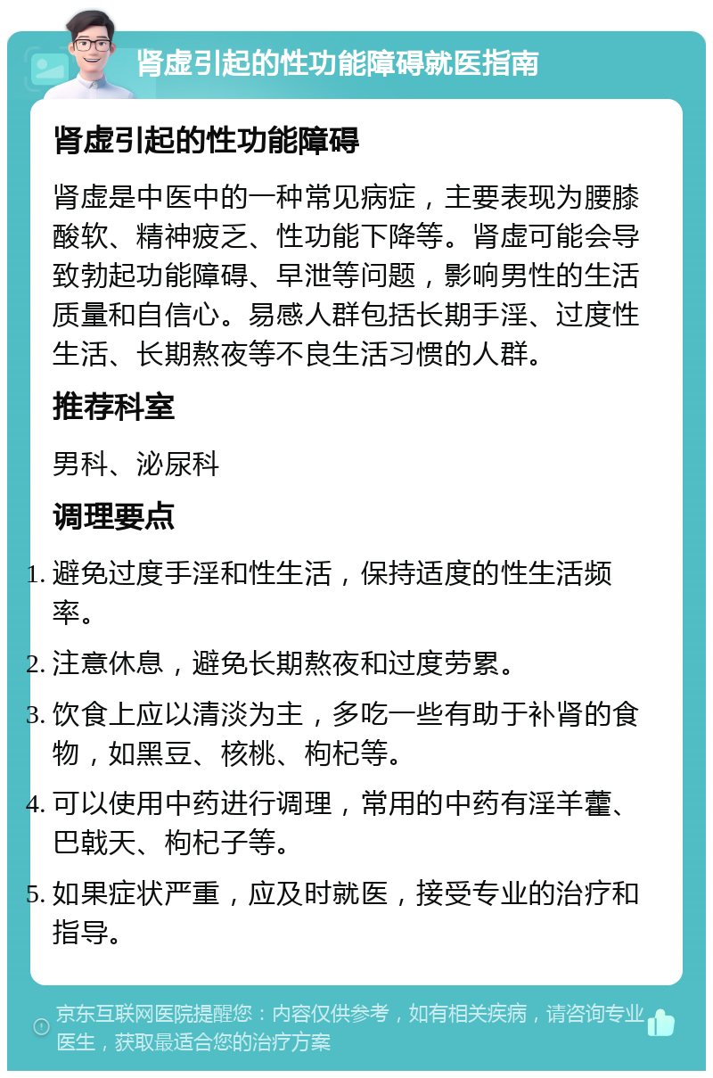 肾虚引起的性功能障碍就医指南 肾虚引起的性功能障碍 肾虚是中医中的一种常见病症，主要表现为腰膝酸软、精神疲乏、性功能下降等。肾虚可能会导致勃起功能障碍、早泄等问题，影响男性的生活质量和自信心。易感人群包括长期手淫、过度性生活、长期熬夜等不良生活习惯的人群。 推荐科室 男科、泌尿科 调理要点 避免过度手淫和性生活，保持适度的性生活频率。 注意休息，避免长期熬夜和过度劳累。 饮食上应以清淡为主，多吃一些有助于补肾的食物，如黑豆、核桃、枸杞等。 可以使用中药进行调理，常用的中药有淫羊藿、巴戟天、枸杞子等。 如果症状严重，应及时就医，接受专业的治疗和指导。