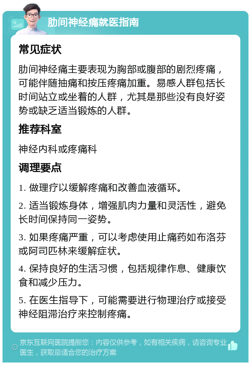 肋间神经痛就医指南 常见症状 肋间神经痛主要表现为胸部或腹部的剧烈疼痛，可能伴随抽痛和按压疼痛加重。易感人群包括长时间站立或坐着的人群，尤其是那些没有良好姿势或缺乏适当锻炼的人群。 推荐科室 神经内科或疼痛科 调理要点 1. 做理疗以缓解疼痛和改善血液循环。 2. 适当锻炼身体，增强肌肉力量和灵活性，避免长时间保持同一姿势。 3. 如果疼痛严重，可以考虑使用止痛药如布洛芬或阿司匹林来缓解症状。 4. 保持良好的生活习惯，包括规律作息、健康饮食和减少压力。 5. 在医生指导下，可能需要进行物理治疗或接受神经阻滞治疗来控制疼痛。