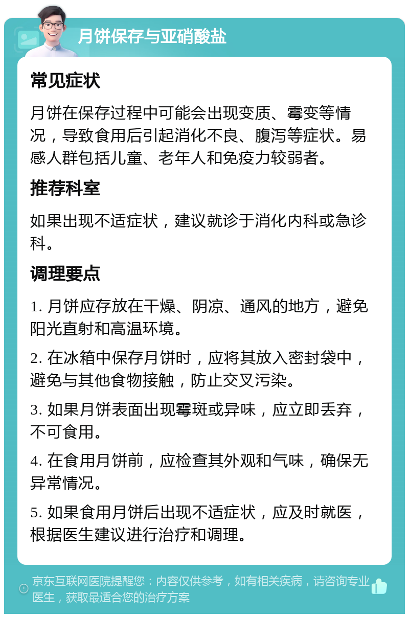 月饼保存与亚硝酸盐 常见症状 月饼在保存过程中可能会出现变质、霉变等情况，导致食用后引起消化不良、腹泻等症状。易感人群包括儿童、老年人和免疫力较弱者。 推荐科室 如果出现不适症状，建议就诊于消化内科或急诊科。 调理要点 1. 月饼应存放在干燥、阴凉、通风的地方，避免阳光直射和高温环境。 2. 在冰箱中保存月饼时，应将其放入密封袋中，避免与其他食物接触，防止交叉污染。 3. 如果月饼表面出现霉斑或异味，应立即丢弃，不可食用。 4. 在食用月饼前，应检查其外观和气味，确保无异常情况。 5. 如果食用月饼后出现不适症状，应及时就医，根据医生建议进行治疗和调理。