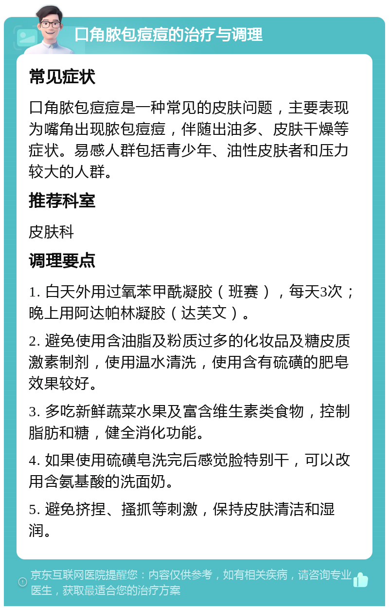 口角脓包痘痘的治疗与调理 常见症状 口角脓包痘痘是一种常见的皮肤问题，主要表现为嘴角出现脓包痘痘，伴随出油多、皮肤干燥等症状。易感人群包括青少年、油性皮肤者和压力较大的人群。 推荐科室 皮肤科 调理要点 1. 白天外用过氧苯甲酰凝胶（班赛），每天3次；晚上用阿达帕林凝胶（达芙文）。 2. 避免使用含油脂及粉质过多的化妆品及糖皮质激素制剂，使用温水清洗，使用含有硫磺的肥皂效果较好。 3. 多吃新鲜蔬菜水果及富含维生素类食物，控制脂肪和糖，健全消化功能。 4. 如果使用硫磺皂洗完后感觉脸特别干，可以改用含氨基酸的洗面奶。 5. 避免挤捏、搔抓等刺激，保持皮肤清洁和湿润。