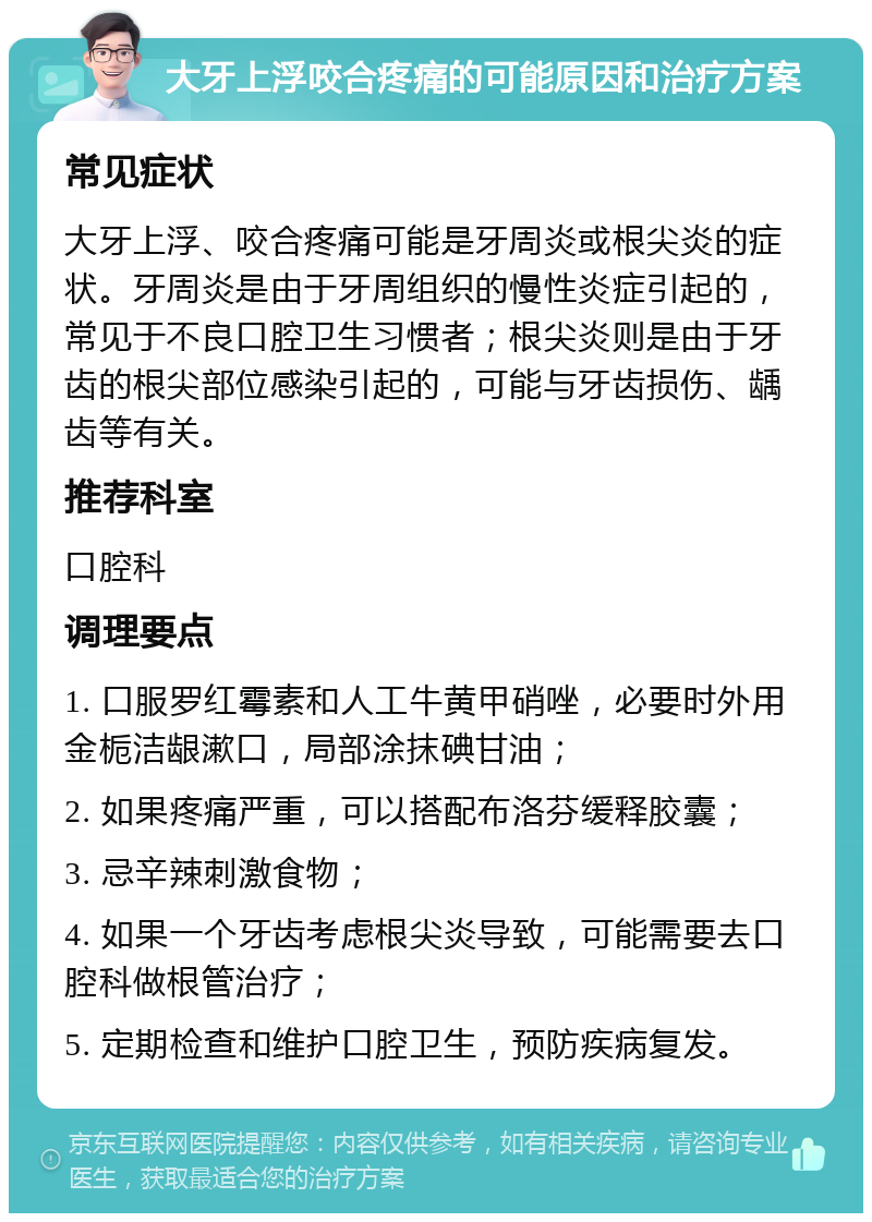 大牙上浮咬合疼痛的可能原因和治疗方案 常见症状 大牙上浮、咬合疼痛可能是牙周炎或根尖炎的症状。牙周炎是由于牙周组织的慢性炎症引起的，常见于不良口腔卫生习惯者；根尖炎则是由于牙齿的根尖部位感染引起的，可能与牙齿损伤、龋齿等有关。 推荐科室 口腔科 调理要点 1. 口服罗红霉素和人工牛黄甲硝唑，必要时外用金栀洁龈漱口，局部涂抹碘甘油； 2. 如果疼痛严重，可以搭配布洛芬缓释胶囊； 3. 忌辛辣刺激食物； 4. 如果一个牙齿考虑根尖炎导致，可能需要去口腔科做根管治疗； 5. 定期检查和维护口腔卫生，预防疾病复发。