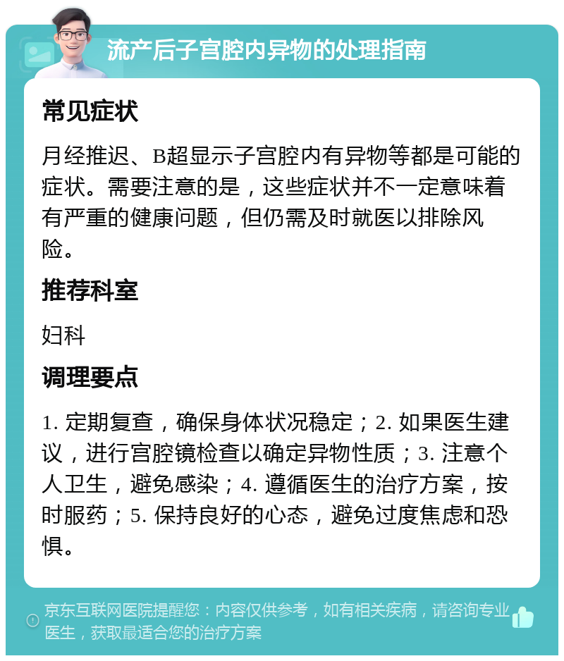 流产后子宫腔内异物的处理指南 常见症状 月经推迟、B超显示子宫腔内有异物等都是可能的症状。需要注意的是，这些症状并不一定意味着有严重的健康问题，但仍需及时就医以排除风险。 推荐科室 妇科 调理要点 1. 定期复查，确保身体状况稳定；2. 如果医生建议，进行宫腔镜检查以确定异物性质；3. 注意个人卫生，避免感染；4. 遵循医生的治疗方案，按时服药；5. 保持良好的心态，避免过度焦虑和恐惧。