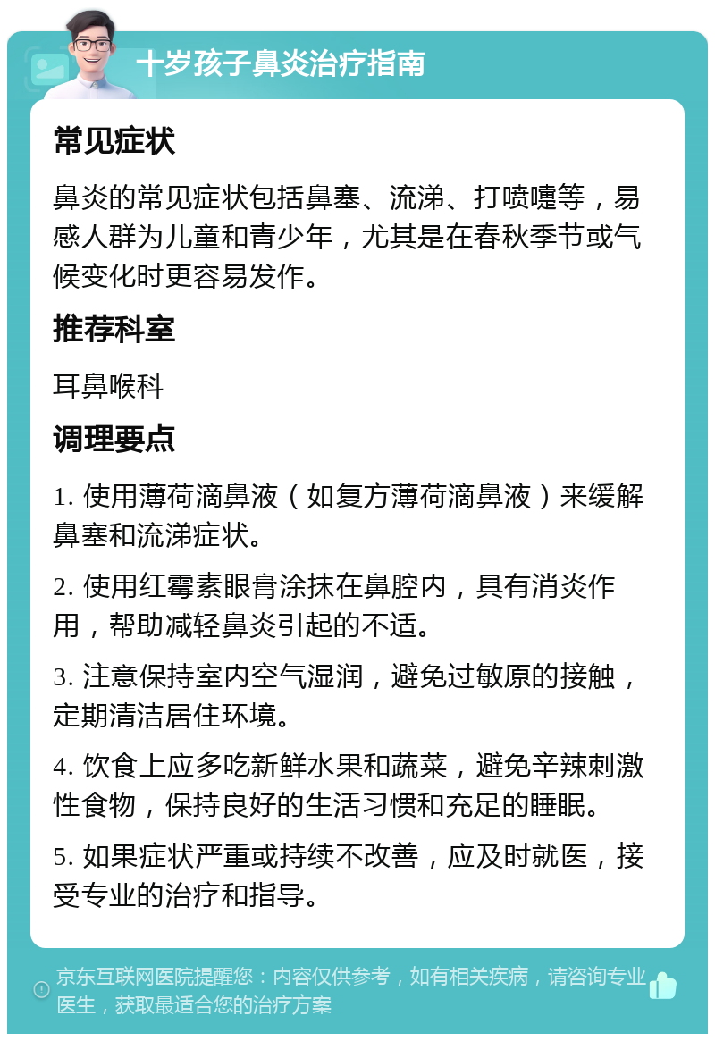 十岁孩子鼻炎治疗指南 常见症状 鼻炎的常见症状包括鼻塞、流涕、打喷嚏等，易感人群为儿童和青少年，尤其是在春秋季节或气候变化时更容易发作。 推荐科室 耳鼻喉科 调理要点 1. 使用薄荷滴鼻液（如复方薄荷滴鼻液）来缓解鼻塞和流涕症状。 2. 使用红霉素眼膏涂抹在鼻腔内，具有消炎作用，帮助减轻鼻炎引起的不适。 3. 注意保持室内空气湿润，避免过敏原的接触，定期清洁居住环境。 4. 饮食上应多吃新鲜水果和蔬菜，避免辛辣刺激性食物，保持良好的生活习惯和充足的睡眠。 5. 如果症状严重或持续不改善，应及时就医，接受专业的治疗和指导。