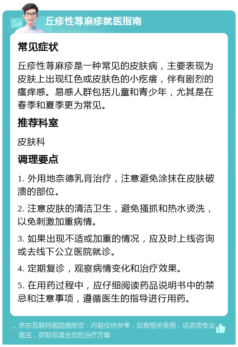 丘疹性荨麻疹就医指南 常见症状 丘疹性荨麻疹是一种常见的皮肤病，主要表现为皮肤上出现红色或皮肤色的小疙瘩，伴有剧烈的瘙痒感。易感人群包括儿童和青少年，尤其是在春季和夏季更为常见。 推荐科室 皮肤科 调理要点 1. 外用地奈德乳膏治疗，注意避免涂抹在皮肤破溃的部位。 2. 注意皮肤的清洁卫生，避免搔抓和热水烫洗，以免刺激加重病情。 3. 如果出现不适或加重的情况，应及时上线咨询或去线下公立医院就诊。 4. 定期复诊，观察病情变化和治疗效果。 5. 在用药过程中，应仔细阅读药品说明书中的禁忌和注意事项，遵循医生的指导进行用药。