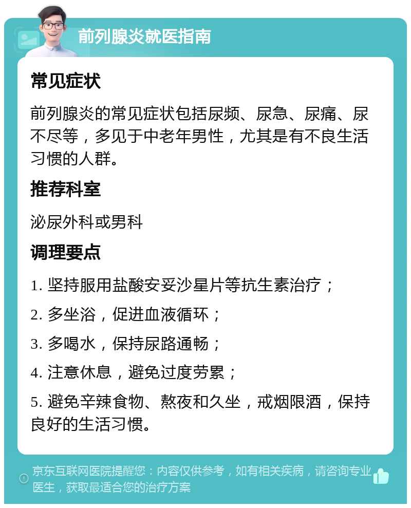 前列腺炎就医指南 常见症状 前列腺炎的常见症状包括尿频、尿急、尿痛、尿不尽等，多见于中老年男性，尤其是有不良生活习惯的人群。 推荐科室 泌尿外科或男科 调理要点 1. 坚持服用盐酸安妥沙星片等抗生素治疗； 2. 多坐浴，促进血液循环； 3. 多喝水，保持尿路通畅； 4. 注意休息，避免过度劳累； 5. 避免辛辣食物、熬夜和久坐，戒烟限酒，保持良好的生活习惯。