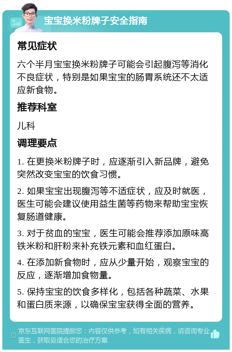 宝宝换米粉牌子安全指南 常见症状 六个半月宝宝换米粉牌子可能会引起腹泻等消化不良症状，特别是如果宝宝的肠胃系统还不太适应新食物。 推荐科室 儿科 调理要点 1. 在更换米粉牌子时，应逐渐引入新品牌，避免突然改变宝宝的饮食习惯。 2. 如果宝宝出现腹泻等不适症状，应及时就医，医生可能会建议使用益生菌等药物来帮助宝宝恢复肠道健康。 3. 对于贫血的宝宝，医生可能会推荐添加原味高铁米粉和肝粉来补充铁元素和血红蛋白。 4. 在添加新食物时，应从少量开始，观察宝宝的反应，逐渐增加食物量。 5. 保持宝宝的饮食多样化，包括各种蔬菜、水果和蛋白质来源，以确保宝宝获得全面的营养。