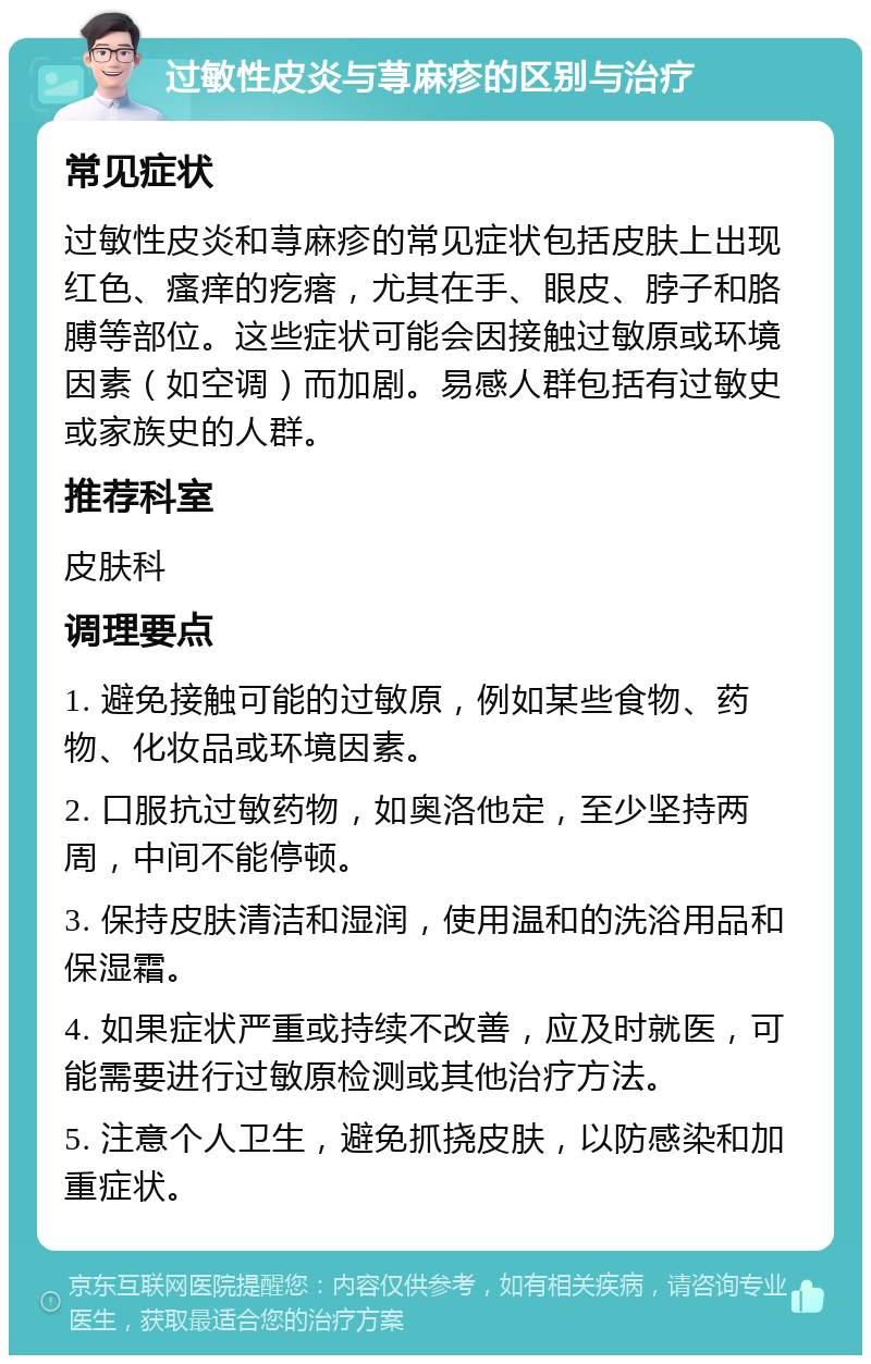 过敏性皮炎与荨麻疹的区别与治疗 常见症状 过敏性皮炎和荨麻疹的常见症状包括皮肤上出现红色、瘙痒的疙瘩，尤其在手、眼皮、脖子和胳膊等部位。这些症状可能会因接触过敏原或环境因素（如空调）而加剧。易感人群包括有过敏史或家族史的人群。 推荐科室 皮肤科 调理要点 1. 避免接触可能的过敏原，例如某些食物、药物、化妆品或环境因素。 2. 口服抗过敏药物，如奥洛他定，至少坚持两周，中间不能停顿。 3. 保持皮肤清洁和湿润，使用温和的洗浴用品和保湿霜。 4. 如果症状严重或持续不改善，应及时就医，可能需要进行过敏原检测或其他治疗方法。 5. 注意个人卫生，避免抓挠皮肤，以防感染和加重症状。