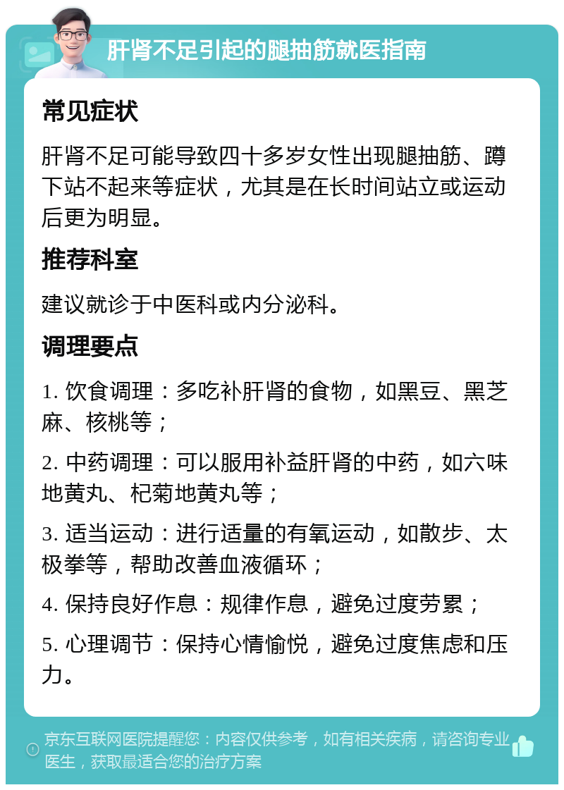 肝肾不足引起的腿抽筋就医指南 常见症状 肝肾不足可能导致四十多岁女性出现腿抽筋、蹲下站不起来等症状，尤其是在长时间站立或运动后更为明显。 推荐科室 建议就诊于中医科或内分泌科。 调理要点 1. 饮食调理：多吃补肝肾的食物，如黑豆、黑芝麻、核桃等； 2. 中药调理：可以服用补益肝肾的中药，如六味地黄丸、杞菊地黄丸等； 3. 适当运动：进行适量的有氧运动，如散步、太极拳等，帮助改善血液循环； 4. 保持良好作息：规律作息，避免过度劳累； 5. 心理调节：保持心情愉悦，避免过度焦虑和压力。