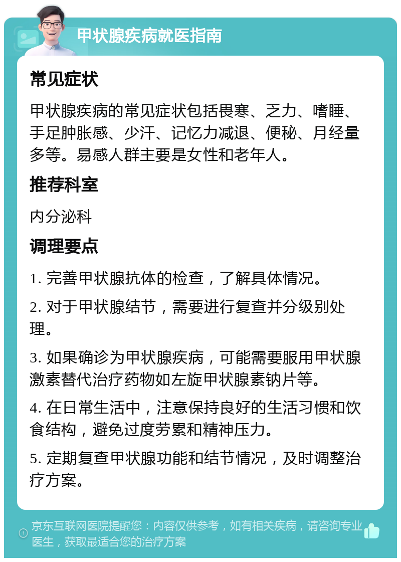 甲状腺疾病就医指南 常见症状 甲状腺疾病的常见症状包括畏寒、乏力、嗜睡、手足肿胀感、少汗、记忆力减退、便秘、月经量多等。易感人群主要是女性和老年人。 推荐科室 内分泌科 调理要点 1. 完善甲状腺抗体的检查，了解具体情况。 2. 对于甲状腺结节，需要进行复查并分级别处理。 3. 如果确诊为甲状腺疾病，可能需要服用甲状腺激素替代治疗药物如左旋甲状腺素钠片等。 4. 在日常生活中，注意保持良好的生活习惯和饮食结构，避免过度劳累和精神压力。 5. 定期复查甲状腺功能和结节情况，及时调整治疗方案。