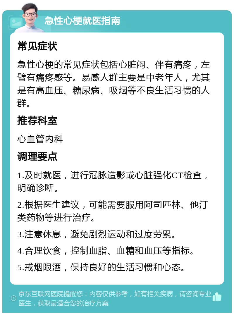 急性心梗就医指南 常见症状 急性心梗的常见症状包括心脏闷、伴有痛疼，左臂有痛疼感等。易感人群主要是中老年人，尤其是有高血压、糖尿病、吸烟等不良生活习惯的人群。 推荐科室 心血管内科 调理要点 1.及时就医，进行冠脉造影或心脏强化CT检查，明确诊断。 2.根据医生建议，可能需要服用阿司匹林、他汀类药物等进行治疗。 3.注意休息，避免剧烈运动和过度劳累。 4.合理饮食，控制血脂、血糖和血压等指标。 5.戒烟限酒，保持良好的生活习惯和心态。