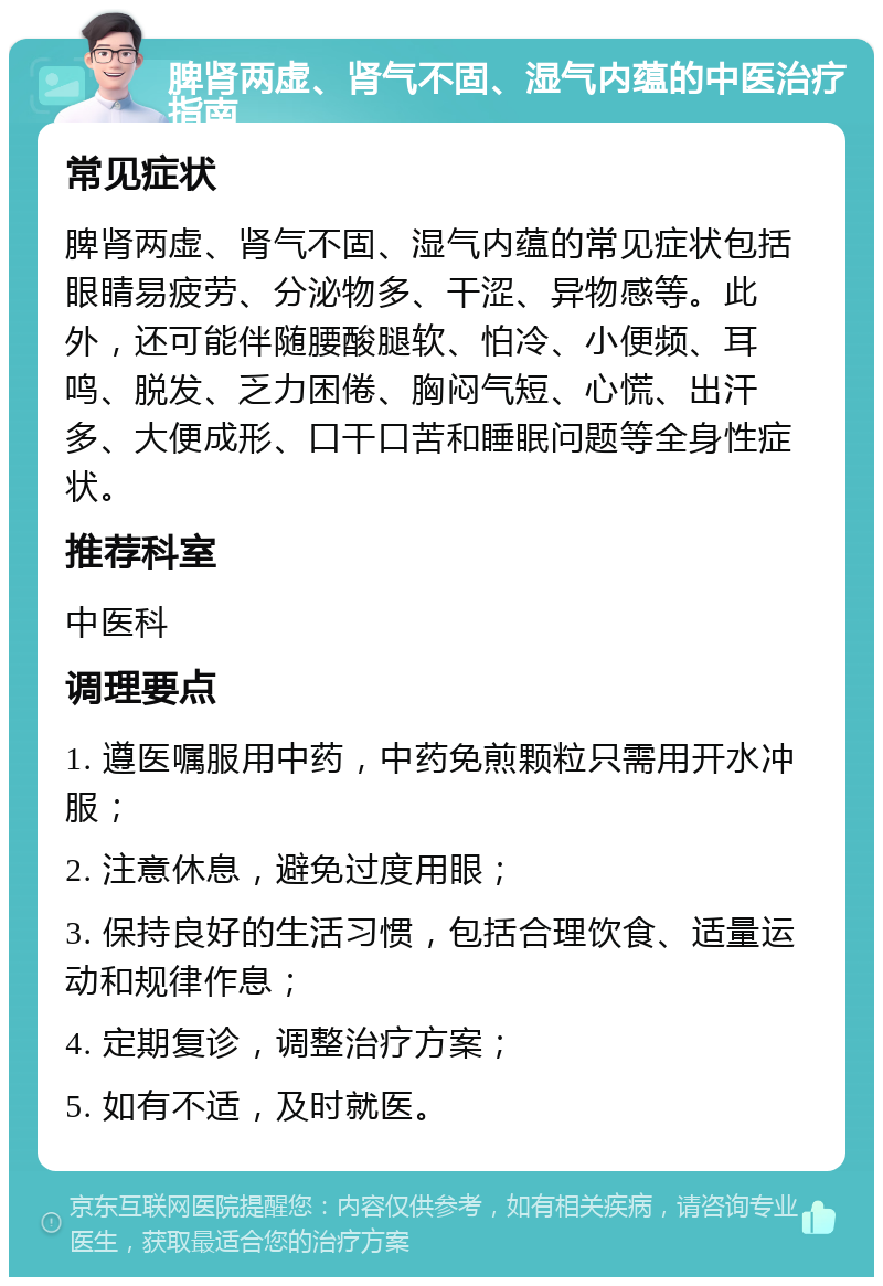 脾肾两虚、肾气不固、湿气内蕴的中医治疗指南 常见症状 脾肾两虚、肾气不固、湿气内蕴的常见症状包括眼睛易疲劳、分泌物多、干涩、异物感等。此外，还可能伴随腰酸腿软、怕冷、小便频、耳鸣、脱发、乏力困倦、胸闷气短、心慌、出汗多、大便成形、口干口苦和睡眠问题等全身性症状。 推荐科室 中医科 调理要点 1. 遵医嘱服用中药，中药免煎颗粒只需用开水冲服； 2. 注意休息，避免过度用眼； 3. 保持良好的生活习惯，包括合理饮食、适量运动和规律作息； 4. 定期复诊，调整治疗方案； 5. 如有不适，及时就医。