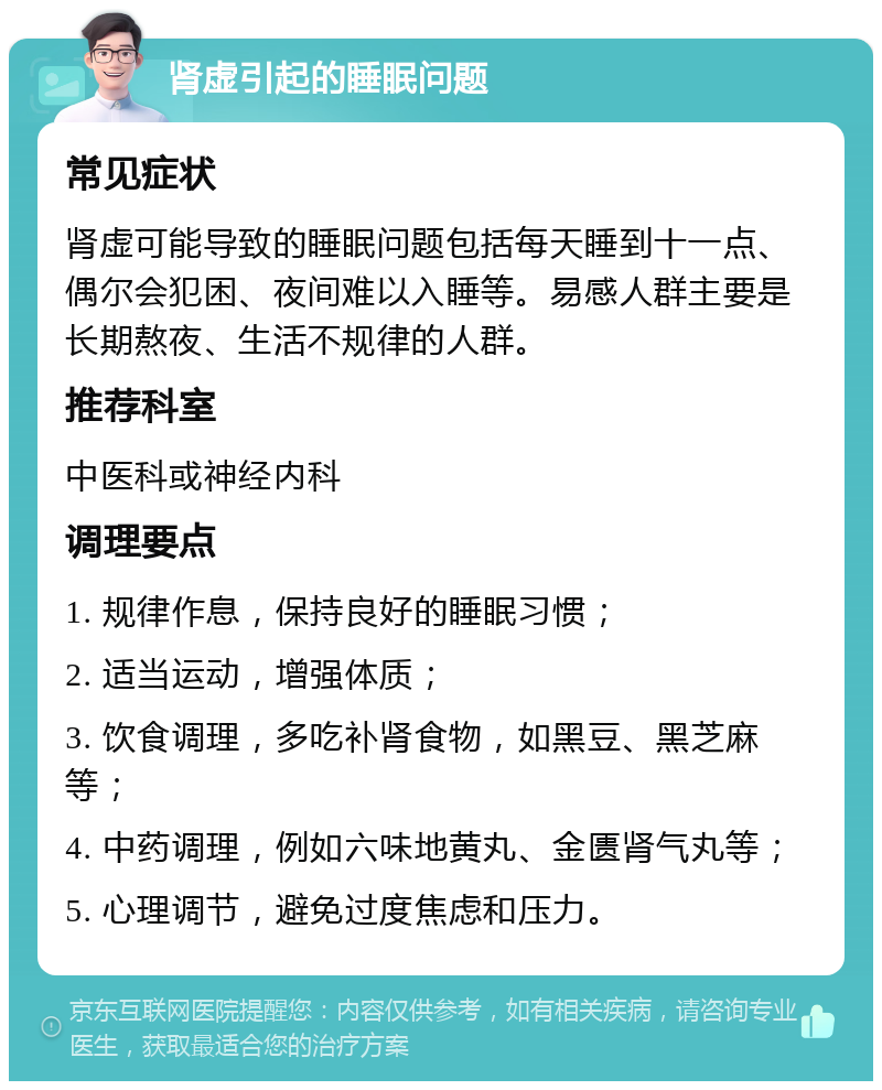 肾虚引起的睡眠问题 常见症状 肾虚可能导致的睡眠问题包括每天睡到十一点、偶尔会犯困、夜间难以入睡等。易感人群主要是长期熬夜、生活不规律的人群。 推荐科室 中医科或神经内科 调理要点 1. 规律作息，保持良好的睡眠习惯； 2. 适当运动，增强体质； 3. 饮食调理，多吃补肾食物，如黑豆、黑芝麻等； 4. 中药调理，例如六味地黄丸、金匮肾气丸等； 5. 心理调节，避免过度焦虑和压力。