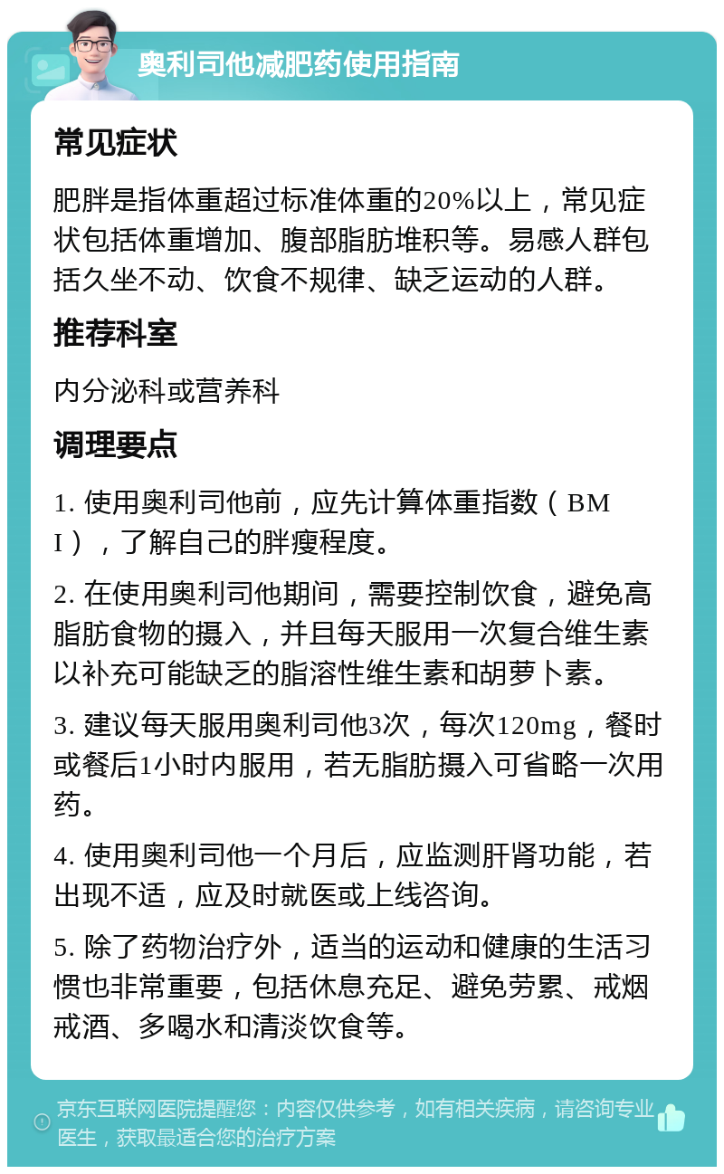 奥利司他减肥药使用指南 常见症状 肥胖是指体重超过标准体重的20%以上，常见症状包括体重增加、腹部脂肪堆积等。易感人群包括久坐不动、饮食不规律、缺乏运动的人群。 推荐科室 内分泌科或营养科 调理要点 1. 使用奥利司他前，应先计算体重指数（BMI），了解自己的胖瘦程度。 2. 在使用奥利司他期间，需要控制饮食，避免高脂肪食物的摄入，并且每天服用一次复合维生素以补充可能缺乏的脂溶性维生素和胡萝卜素。 3. 建议每天服用奥利司他3次，每次120mg，餐时或餐后1小时内服用，若无脂肪摄入可省略一次用药。 4. 使用奥利司他一个月后，应监测肝肾功能，若出现不适，应及时就医或上线咨询。 5. 除了药物治疗外，适当的运动和健康的生活习惯也非常重要，包括休息充足、避免劳累、戒烟戒酒、多喝水和清淡饮食等。