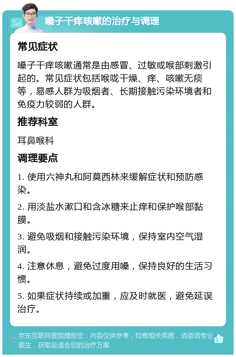 嗓子干痒咳嗽的治疗与调理 常见症状 嗓子干痒咳嗽通常是由感冒、过敏或喉部刺激引起的。常见症状包括喉咙干燥、痒、咳嗽无痰等，易感人群为吸烟者、长期接触污染环境者和免疫力较弱的人群。 推荐科室 耳鼻喉科 调理要点 1. 使用六神丸和阿莫西林来缓解症状和预防感染。 2. 用淡盐水漱口和含冰糖来止痒和保护喉部黏膜。 3. 避免吸烟和接触污染环境，保持室内空气湿润。 4. 注意休息，避免过度用嗓，保持良好的生活习惯。 5. 如果症状持续或加重，应及时就医，避免延误治疗。