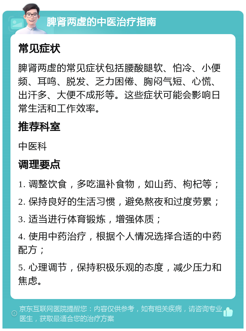 脾肾两虚的中医治疗指南 常见症状 脾肾两虚的常见症状包括腰酸腿软、怕冷、小便频、耳鸣、脱发、乏力困倦、胸闷气短、心慌、出汗多、大便不成形等。这些症状可能会影响日常生活和工作效率。 推荐科室 中医科 调理要点 1. 调整饮食，多吃温补食物，如山药、枸杞等； 2. 保持良好的生活习惯，避免熬夜和过度劳累； 3. 适当进行体育锻炼，增强体质； 4. 使用中药治疗，根据个人情况选择合适的中药配方； 5. 心理调节，保持积极乐观的态度，减少压力和焦虑。