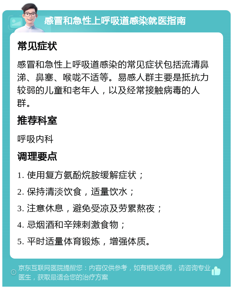 感冒和急性上呼吸道感染就医指南 常见症状 感冒和急性上呼吸道感染的常见症状包括流清鼻涕、鼻塞、喉咙不适等。易感人群主要是抵抗力较弱的儿童和老年人，以及经常接触病毒的人群。 推荐科室 呼吸内科 调理要点 1. 使用复方氨酚烷胺缓解症状； 2. 保持清淡饮食，适量饮水； 3. 注意休息，避免受凉及劳累熬夜； 4. 忌烟酒和辛辣刺激食物； 5. 平时适量体育锻炼，增强体质。