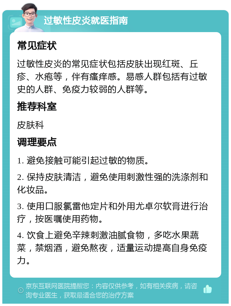 过敏性皮炎就医指南 常见症状 过敏性皮炎的常见症状包括皮肤出现红斑、丘疹、水疱等，伴有瘙痒感。易感人群包括有过敏史的人群、免疫力较弱的人群等。 推荐科室 皮肤科 调理要点 1. 避免接触可能引起过敏的物质。 2. 保持皮肤清洁，避免使用刺激性强的洗涤剂和化妆品。 3. 使用口服氯雷他定片和外用尤卓尔软膏进行治疗，按医嘱使用药物。 4. 饮食上避免辛辣刺激油腻食物，多吃水果蔬菜，禁烟酒，避免熬夜，适量运动提高自身免疫力。