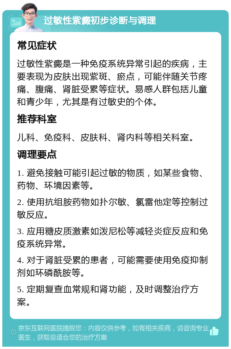 过敏性紫癜初步诊断与调理 常见症状 过敏性紫癜是一种免疫系统异常引起的疾病，主要表现为皮肤出现紫斑、瘀点，可能伴随关节疼痛、腹痛、肾脏受累等症状。易感人群包括儿童和青少年，尤其是有过敏史的个体。 推荐科室 儿科、免疫科、皮肤科、肾内科等相关科室。 调理要点 1. 避免接触可能引起过敏的物质，如某些食物、药物、环境因素等。 2. 使用抗组胺药物如扑尔敏、氯雷他定等控制过敏反应。 3. 应用糖皮质激素如泼尼松等减轻炎症反应和免疫系统异常。 4. 对于肾脏受累的患者，可能需要使用免疫抑制剂如环磷酰胺等。 5. 定期复查血常规和肾功能，及时调整治疗方案。