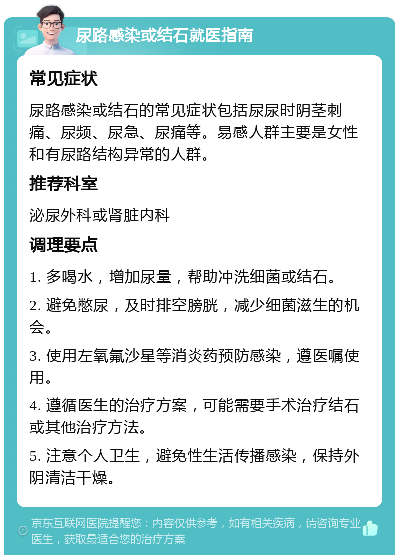 尿路感染或结石就医指南 常见症状 尿路感染或结石的常见症状包括尿尿时阴茎刺痛、尿频、尿急、尿痛等。易感人群主要是女性和有尿路结构异常的人群。 推荐科室 泌尿外科或肾脏内科 调理要点 1. 多喝水，增加尿量，帮助冲洗细菌或结石。 2. 避免憋尿，及时排空膀胱，减少细菌滋生的机会。 3. 使用左氧氟沙星等消炎药预防感染，遵医嘱使用。 4. 遵循医生的治疗方案，可能需要手术治疗结石或其他治疗方法。 5. 注意个人卫生，避免性生活传播感染，保持外阴清洁干燥。