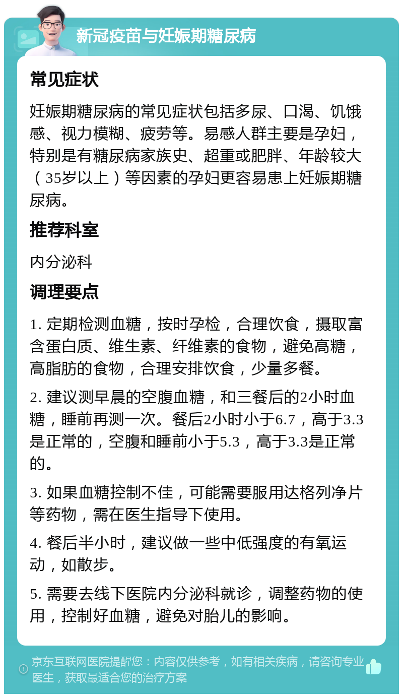 新冠疫苗与妊娠期糖尿病 常见症状 妊娠期糖尿病的常见症状包括多尿、口渴、饥饿感、视力模糊、疲劳等。易感人群主要是孕妇，特别是有糖尿病家族史、超重或肥胖、年龄较大（35岁以上）等因素的孕妇更容易患上妊娠期糖尿病。 推荐科室 内分泌科 调理要点 1. 定期检测血糖，按时孕检，合理饮食，摄取富含蛋白质、维生素、纤维素的食物，避免高糖，高脂肪的食物，合理安排饮食，少量多餐。 2. 建议测早晨的空腹血糖，和三餐后的2小时血糖，睡前再测一次。餐后2小时小于6.7，高于3.3是正常的，空腹和睡前小于5.3，高于3.3是正常的。 3. 如果血糖控制不佳，可能需要服用达格列净片等药物，需在医生指导下使用。 4. 餐后半小时，建议做一些中低强度的有氧运动，如散步。 5. 需要去线下医院内分泌科就诊，调整药物的使用，控制好血糖，避免对胎儿的影响。