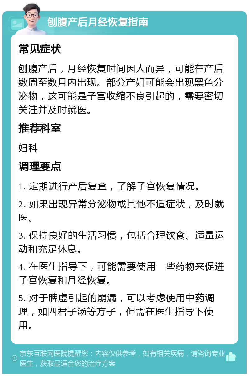 刨腹产后月经恢复指南 常见症状 刨腹产后，月经恢复时间因人而异，可能在产后数周至数月内出现。部分产妇可能会出现黑色分泌物，这可能是子宫收缩不良引起的，需要密切关注并及时就医。 推荐科室 妇科 调理要点 1. 定期进行产后复查，了解子宫恢复情况。 2. 如果出现异常分泌物或其他不适症状，及时就医。 3. 保持良好的生活习惯，包括合理饮食、适量运动和充足休息。 4. 在医生指导下，可能需要使用一些药物来促进子宫恢复和月经恢复。 5. 对于脾虚引起的崩漏，可以考虑使用中药调理，如四君子汤等方子，但需在医生指导下使用。