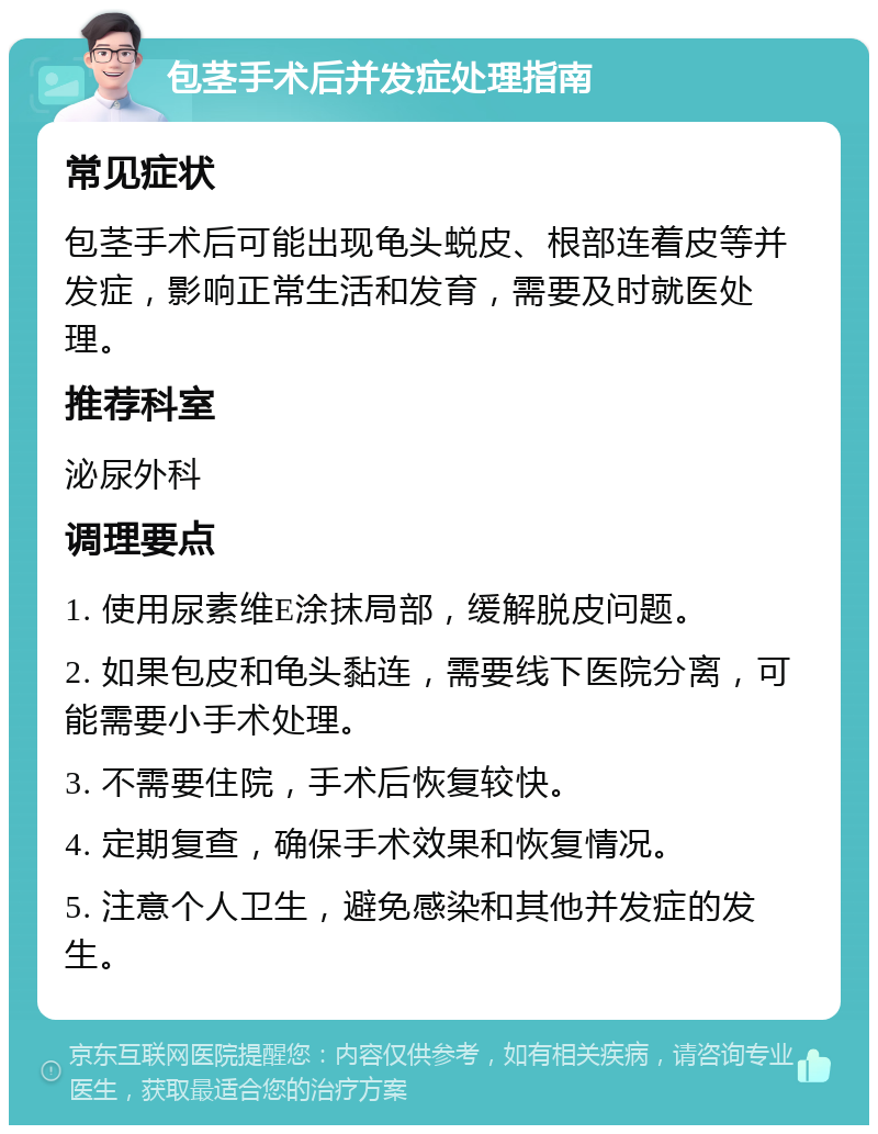 包茎手术后并发症处理指南 常见症状 包茎手术后可能出现龟头蜕皮、根部连着皮等并发症，影响正常生活和发育，需要及时就医处理。 推荐科室 泌尿外科 调理要点 1. 使用尿素维E涂抹局部，缓解脱皮问题。 2. 如果包皮和龟头黏连，需要线下医院分离，可能需要小手术处理。 3. 不需要住院，手术后恢复较快。 4. 定期复查，确保手术效果和恢复情况。 5. 注意个人卫生，避免感染和其他并发症的发生。