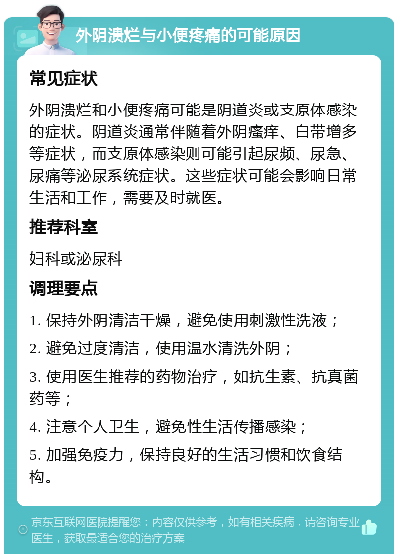 外阴溃烂与小便疼痛的可能原因 常见症状 外阴溃烂和小便疼痛可能是阴道炎或支原体感染的症状。阴道炎通常伴随着外阴瘙痒、白带增多等症状，而支原体感染则可能引起尿频、尿急、尿痛等泌尿系统症状。这些症状可能会影响日常生活和工作，需要及时就医。 推荐科室 妇科或泌尿科 调理要点 1. 保持外阴清洁干燥，避免使用刺激性洗液； 2. 避免过度清洁，使用温水清洗外阴； 3. 使用医生推荐的药物治疗，如抗生素、抗真菌药等； 4. 注意个人卫生，避免性生活传播感染； 5. 加强免疫力，保持良好的生活习惯和饮食结构。