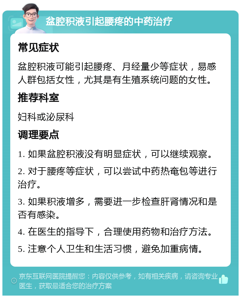 盆腔积液引起腰疼的中药治疗 常见症状 盆腔积液可能引起腰疼、月经量少等症状，易感人群包括女性，尤其是有生殖系统问题的女性。 推荐科室 妇科或泌尿科 调理要点 1. 如果盆腔积液没有明显症状，可以继续观察。 2. 对于腰疼等症状，可以尝试中药热奄包等进行治疗。 3. 如果积液增多，需要进一步检查肝肾情况和是否有感染。 4. 在医生的指导下，合理使用药物和治疗方法。 5. 注意个人卫生和生活习惯，避免加重病情。