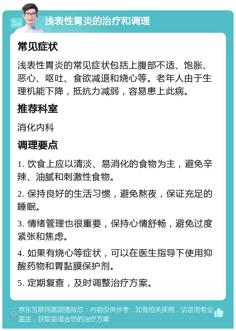 浅表性胃炎的治疗和调理 常见症状 浅表性胃炎的常见症状包括上腹部不适、饱胀、恶心、呕吐、食欲减退和烧心等。老年人由于生理机能下降，抵抗力减弱，容易患上此病。 推荐科室 消化内科 调理要点 1. 饮食上应以清淡、易消化的食物为主，避免辛辣、油腻和刺激性食物。 2. 保持良好的生活习惯，避免熬夜，保证充足的睡眠。 3. 情绪管理也很重要，保持心情舒畅，避免过度紧张和焦虑。 4. 如果有烧心等症状，可以在医生指导下使用抑酸药物和胃黏膜保护剂。 5. 定期复查，及时调整治疗方案。