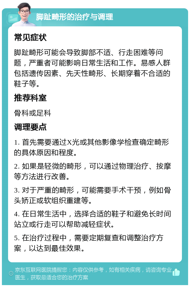 脚趾畸形的治疗与调理 常见症状 脚趾畸形可能会导致脚部不适、行走困难等问题，严重者可能影响日常生活和工作。易感人群包括遗传因素、先天性畸形、长期穿着不合适的鞋子等。 推荐科室 骨科或足科 调理要点 1. 首先需要通过X光或其他影像学检查确定畸形的具体原因和程度。 2. 如果是轻微的畸形，可以通过物理治疗、按摩等方法进行改善。 3. 对于严重的畸形，可能需要手术干预，例如骨头矫正或软组织重建等。 4. 在日常生活中，选择合适的鞋子和避免长时间站立或行走可以帮助减轻症状。 5. 在治疗过程中，需要定期复查和调整治疗方案，以达到最佳效果。